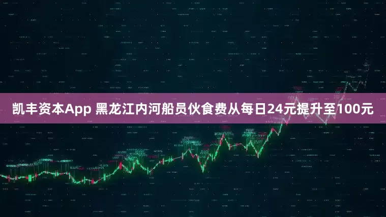 凯丰资本App 黑龙江内河船员伙食费从每日24元提升至100元