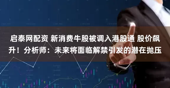 启泰网配资 新消费牛股被调入港股通 股价飙升！分析师：未来将面临解禁引发的潜在抛压