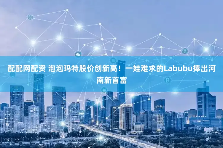 配配网配资 泡泡玛特股价创新高！一娃难求的Labubu捧出河南新首富