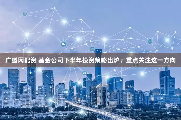 广盛网配资 基金公司下半年投资策略出炉，重点关注这一方向