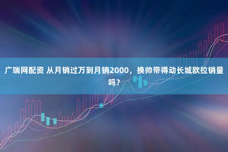 广瑞网配资 从月销过万到月销2000，换帅带得动长城欧拉销量吗？