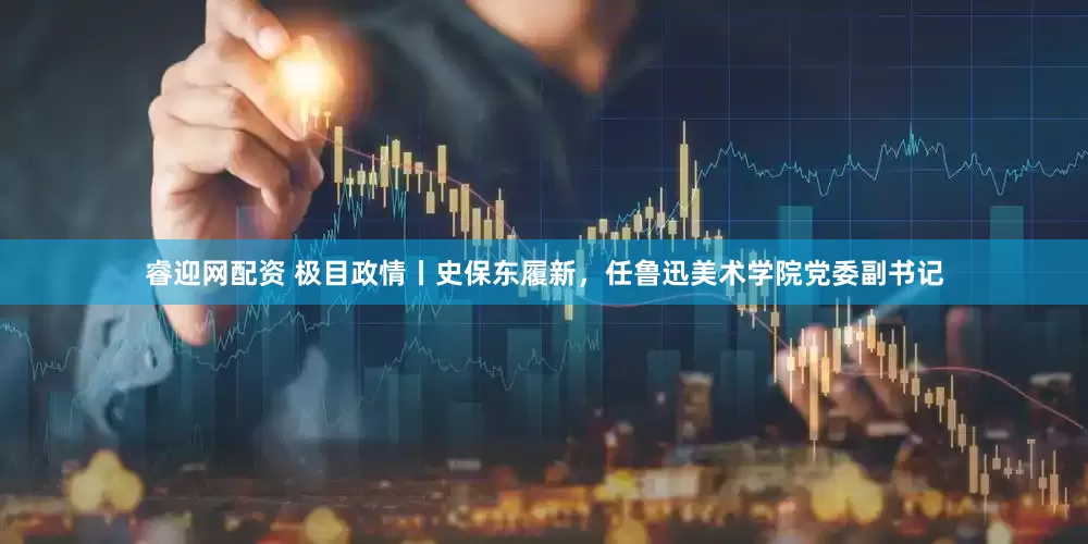 睿迎网配资 极目政情丨史保东履新，任鲁迅美术学院党委副书记