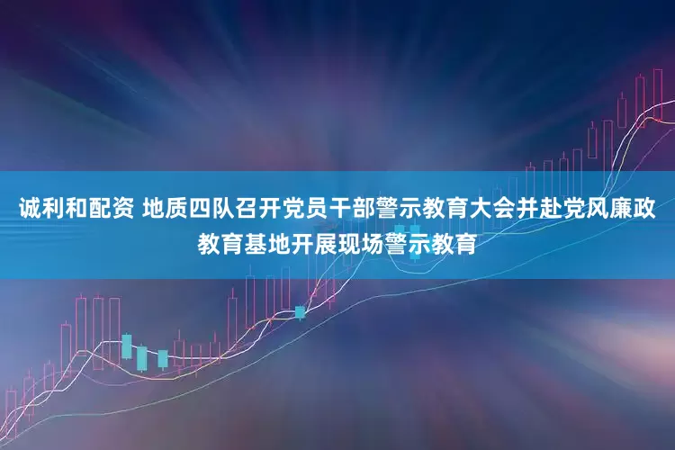 诚利和配资 地质四队召开党员干部警示教育大会并赴党风廉政教育基地开展现场警示教育