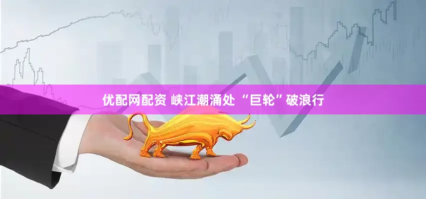 优配网配资 峡江潮涌处 “巨轮”破浪行