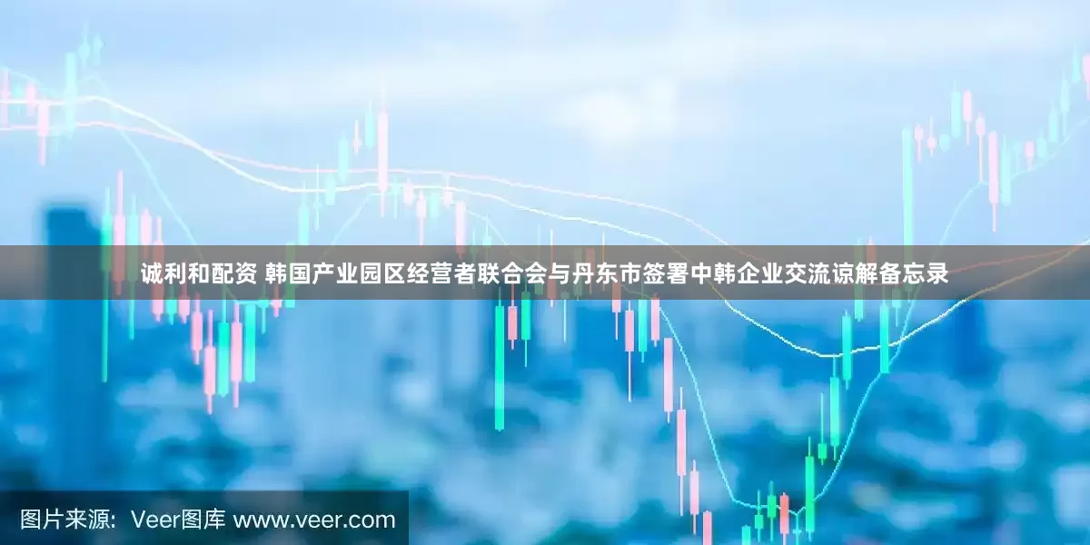 诚利和配资 韩国产业园区经营者联合会与丹东市签署中韩企业交流谅解备忘录