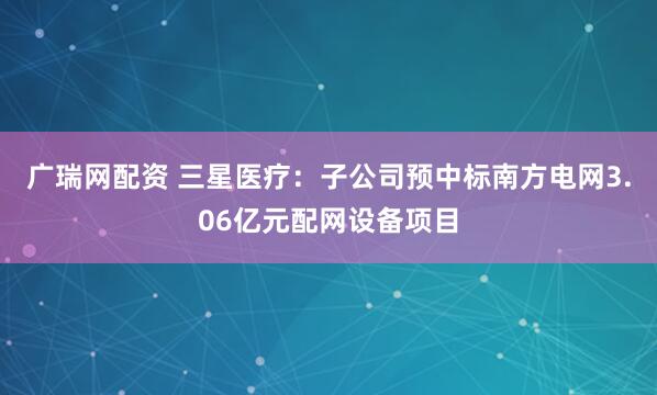 广瑞网配资 三星医疗：子公司预中标南方电网3.06亿元配网设备项目