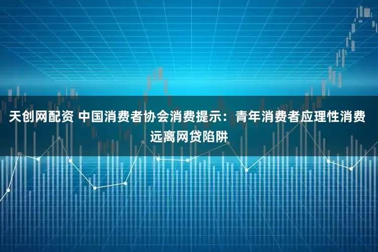 天创网配资 中国消费者协会消费提示：青年消费者应理性消费 远离网贷陷阱