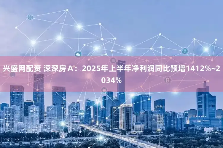 兴盛网配资 深深房Ａ：2025年上半年净利润同比预增1412%~2034%