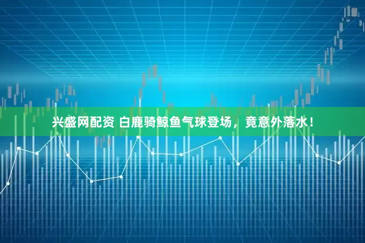 兴盛网配资 白鹿骑鲸鱼气球登场，竟意外落水！