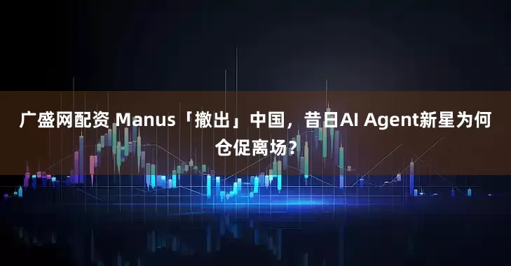 广盛网配资 Manus「撤出」中国，昔日AI Agent新星为何仓促离场？
