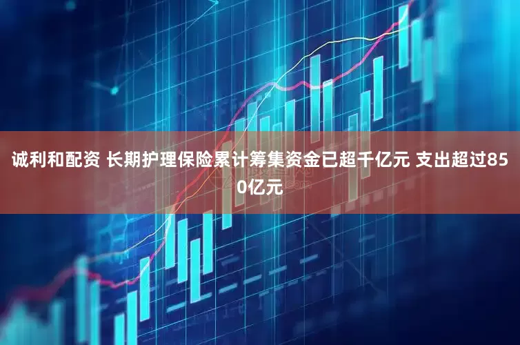 诚利和配资 长期护理保险累计筹集资金已超千亿元 支出超过850亿元