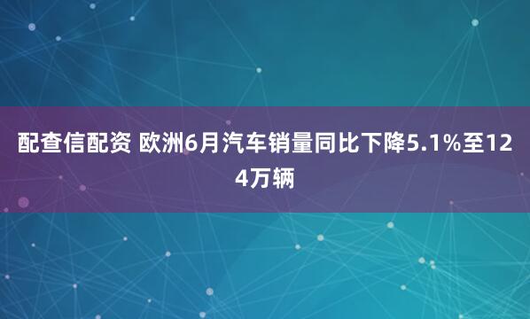 配查信配资 欧洲6月汽车销量同比下降5.1%至124万辆