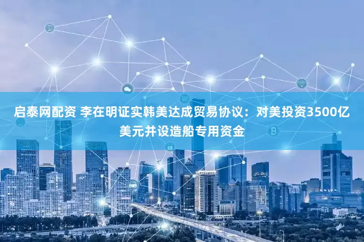 启泰网配资 李在明证实韩美达成贸易协议：对美投资3500亿美元并设造船专用资金