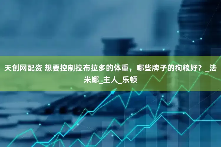天创网配资 想要控制拉布拉多的体重，哪些牌子的狗粮好？_法米娜_主人_乐顿