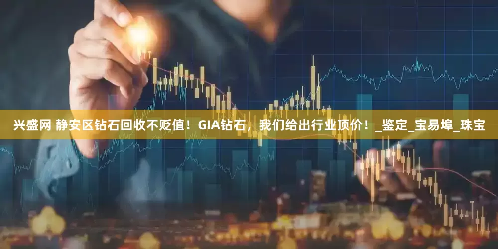 兴盛网 静安区钻石回收不贬值！GIA钻石，我们给出行业顶价！_鉴定_宝易埠_珠宝