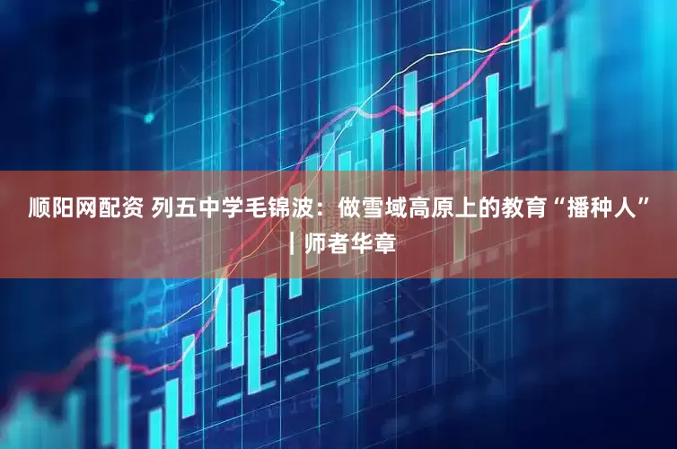 顺阳网配资 列五中学毛锦波：做雪域高原上的教育“播种人”｜师者华章