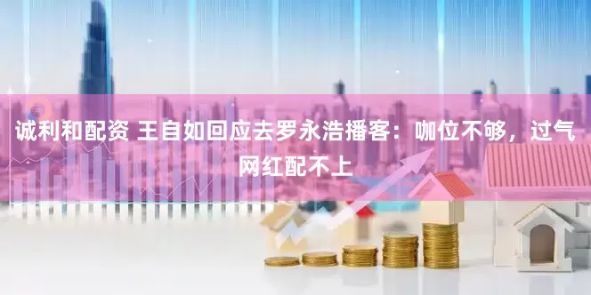诚利和配资 王自如回应去罗永浩播客：咖位不够，过气网红配不上
