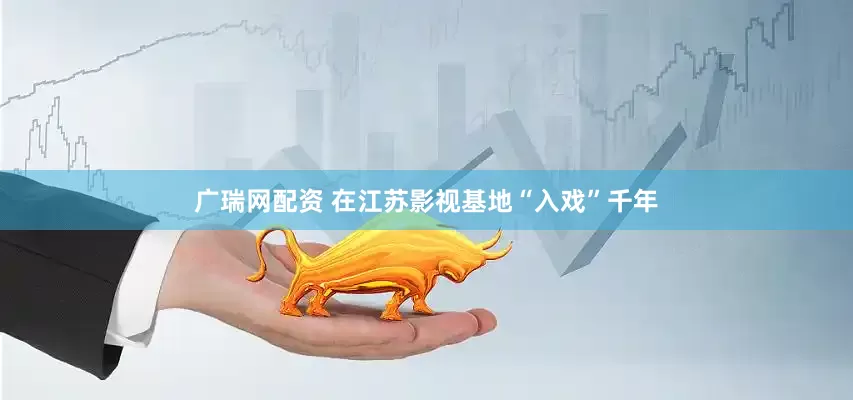 广瑞网配资 在江苏影视基地“入戏”千年