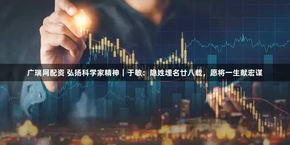 广瑞网配资 弘扬科学家精神｜于敏：隐姓埋名廿八载，愿将一生献宏谋