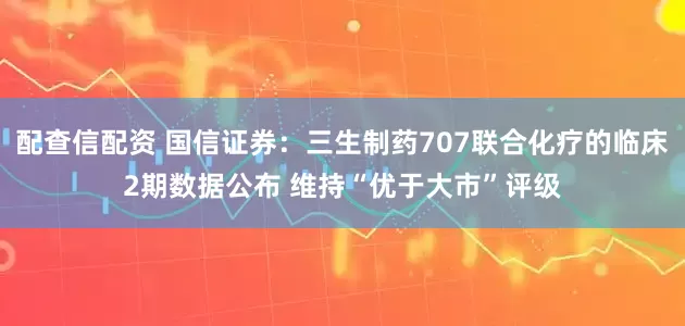 配查信配资 国信证券：三生制药707联合化疗的临床2期数据公布 维持“优于大市”评级