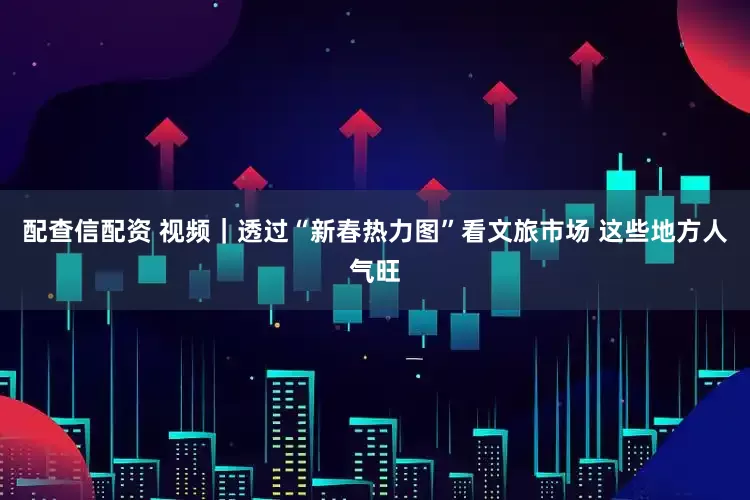 配查信配资 视频｜透过“新春热力图”看文旅市场 这些地方人气旺
