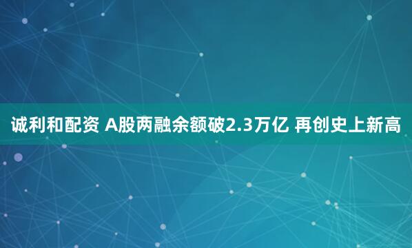 诚利和配资 A股两融余额破2.3万亿 再创史上新高