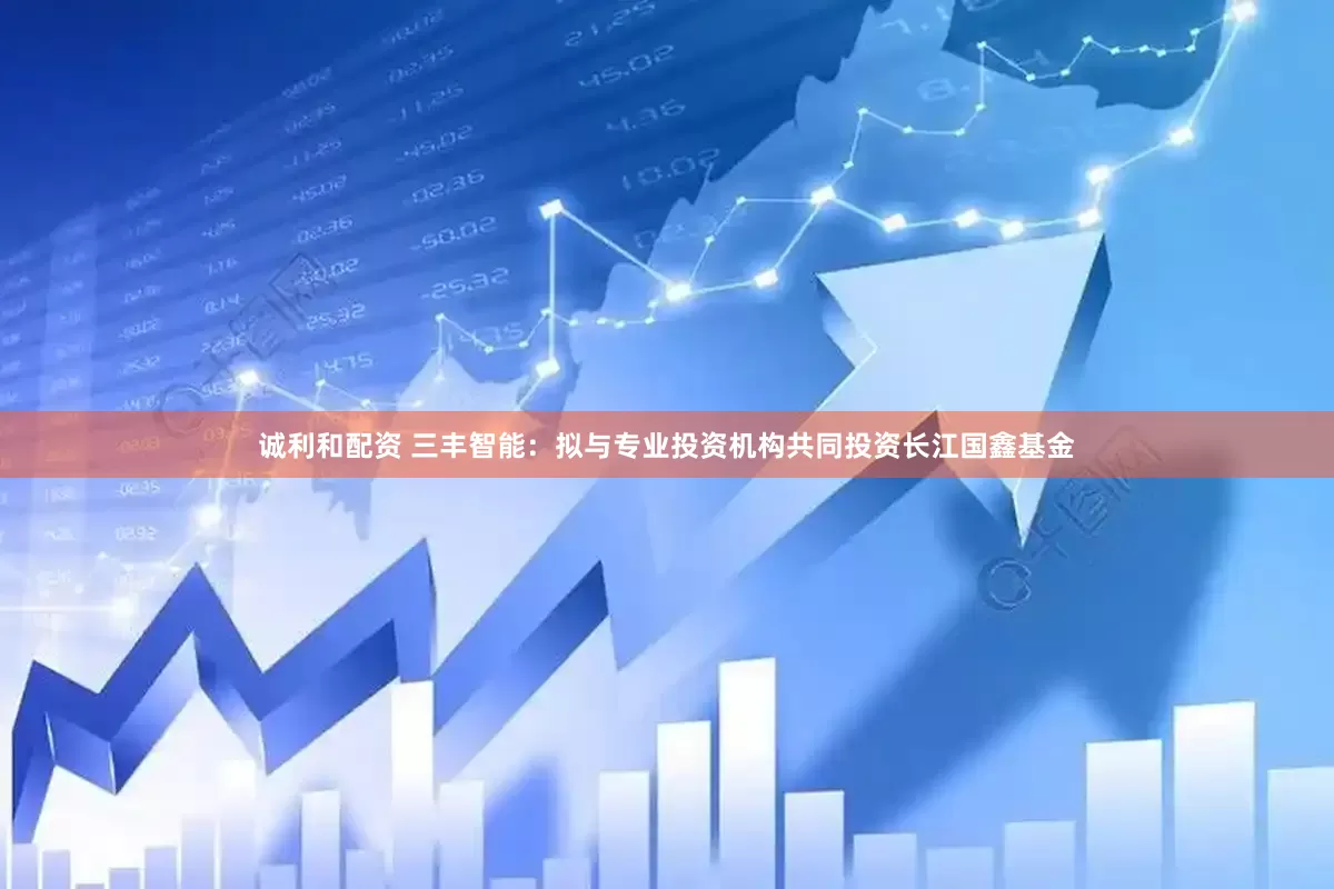 诚利和配资 三丰智能：拟与专业投资机构共同投资长江国鑫基金